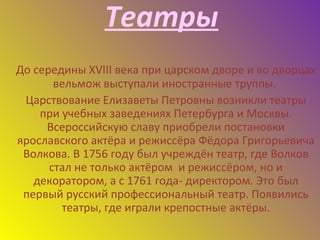Театры
До середины XVIII века при царском дворе и во дворцах
вельмож выступали иностранные труппы.
Царствование Елизаветы Петровны возникли театры
при учебных заведениях Петербурга и Москвы.
Всероссийскую славу приобрели постановки
ярославского актёра и режиссёра Фёдора Григорьевича
Волкова. В 1756 году был учреждён театр, где Волков
стал не только актёром и режиссёром, но и
декоратором, а с 1761 года- директором. Это был
первый русский профессиональный театр. Появились
театры, где играли крепостные актёры.
 
