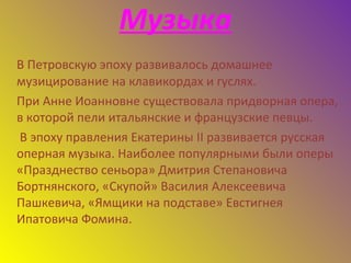 Музыка
В Петровскую эпоху развивалось домашнее
музицирование на клавикордах и гуслях.
При Анне Иоанновне существовала придворная опера,
в которой пели итальянские и французские певцы.
В эпоху правления Екатерины II развивается русская
оперная музыка. Наиболее популярными были оперы
«Празднество сеньора» Дмитрия Степановича
Бортнянского, «Скупой» Василия Алексеевича
Пашкевича, «Ямщики на подставе» Евстигнея
Ипатовича Фомина.
 