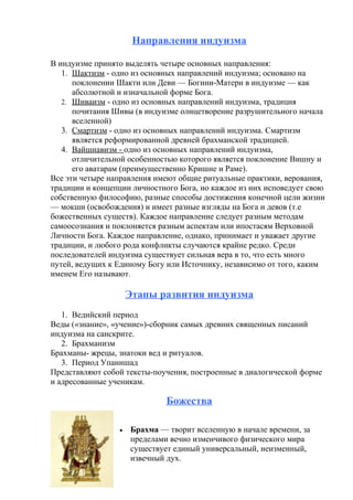 Направления индуизма
В индуизме принято выделять четыре основных направления:
1. Шактизм - одно из основных направлений индуизма; основано на
поклонении Шакти или Деви — Богини-Матери в индуизме — как
абсолютной и изначальной форме Бога.
2. Шиваизм - одно из основных направлений индуизма, традиция
почитания Шивы (в индуизме олицетворение разрушительного начала
вселенной)
3. Смартизм - одно из основных направлений индуизма. Смартизм
является реформированной древней брахманской традицией.
4. Вайшнавизм - одно из основных направлений индуизма,
отличительной особенностью которого является поклонение Вишну и
его аватарам (преимущественно Кришне и Раме).
Все эти четыре направления имеют общие ритуальные практики, верования,
традиции и концепции личностного Бога, но каждое из них исповедует свою
собственную философию, разные способы достижения конечной цели жизни
— мокши (освобождения) и имеет разные взгляды на Бога и девов (т.е
божественных существ). Каждое направление следует разным методам
самоосознания и поклоняется разным аспектам или ипостасям Верховной
Личности Бога. Каждое направление, однако, принимает и уважает другие
традиции, и любого рода конфликты случаются крайне редко. Среди
последователей индуизма существует сильная вера в то, что есть много
путей, ведущих к Единому Богу или Источнику, независимо от того, каким
именем Его называют.
Этапы развития индуизма
1. Ведийский период
Веды («знание», «учение»)-сборник самых древних священных писаний
индуизма на санскрите.
2. Брахманизм
Брахманы- жрецы, знатоки вед и ритуалов.
3. Период Упанишад
Представляют собой тексты-поучения, построенные в диалогической форме
и адресованные ученикам.
Божества
• Брахма — творит вселенную в начале времени, за
пределами вечно изменчивого физического мира
существует единый универсальный, неизменный,
извечный дух.
 
