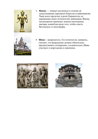 • Вишну — опекает вселенную в течение её
существования; верховное божество в вайшнавизме.
Чаще всего предстает в роли Охранителя, по
верованиям своих почитателей, вайшнавов, Вишну
неоднократно принимал земные воплощения,
аватары, всякий раз ради того, чтобы спасти
Вселенную от катастрофы.
• Шива —разрушитель. Его почитатели, шиваиты,
считают, что разрушение должно обязательно
предшествовать сотворению, следовательно, Шива
участвует в мироздании и переменах.
 