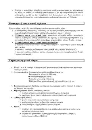 • Ωστόσο, η τριπλή βάση (ελευθερία, αυτονομία, αυτάρκεια) μετέτρεψε τον απλό κάτοικο
της πόλης σε πολίτη, με πολιτική δραστηριότητα α) για την αντιμετώπιση των κοινών
προβλημάτων και β) για την κατοχύρωση των δικαιωμάτων του. Αυτό αποτέλεσε τη
γενεσιουργό δύναμη των επιτευγμάτων και της πολιτισμικής πορείας των Ελλήνων.
Η οικονομική και κοινωνική οργάνωση
Όλες οι πόλεις - κράτη δεν οργανώθηκαν συγχρόνως και με τον ίδιο τρόπο:
1. Οι διαφορετικές οικονομικές, κοινωνικές και πολιτικές συνθήκες κάθε περιοχής κατά την
ομηρική εποχή οδήγησαν στη συγκρότηση διαφορετικών πόλεων - κρατών.
2. Εξελικτική πορεία στη Μικρά Ασία: μετακίνηση ελληνικών φύλων, αυτονόμηση
κάποιων πληθυσμών, μόνιμη εγκατάσταση σε περιοχές με ιδιαίτερα χαρακτηριστικά (π.χ.
χωροταξικά ή λατρευτικά), πιθανή ανάμειξη με τμήματα άλλων φύλων  πόλη - κράτος .
3. Εξελικτική πορεία στον ελλαδικό χώρο (εναλλακτικά):
α) τμήματα διαφορετικών φύλων ανεξαρτητοποιήθηκαν + οργανώθηκαν μεταξύ τους 
πόλη - κράτος
β) γειτονικές κοινότητες ενώθηκαν σε ενιαίο χώρο πόλη - κράτος (συνοικισμός)
γ) απόσπαση ομάδων ανθρώπων από τις κώμες και συγκρότηση ενιαίας διοίκησης  πόλη
- κράτος (συνοικισμός).
Η κρίση του ομηρικού κόσμου
• Τέλη 9ου αι. π.Χ. σταθερή πληθυσμιακή αύξηση των ομηρικών κοινοτήτων που οδήγησε σε
οικονομική κρίση
• Οικονομική κρίση  περιορισμένες εκτάσεις καλλιεργήσιμης γης
περιορισμένα μέσα εκμετάλλευσης
 συγκέντρωση γης σε λίγους
απουσία εργασιακής ειδίκευσης
έλλειψη άλλων πόρων πέρα από την εκμετάλλευση της γης.
• Βασιλιάς: περιορισμός βασιλικής εξουσίας και έλλειψη οργανωμένου στρατού  αύξηση
της δύναμης των ευγενών
• Ευγενείς (αγαθοί, άριστοι, ευπατρίδες, εσθλοί):
 ενασχόληση με σωματική άσκηση και καλλιέργεια πνεύματος
 εκτρέφουν άλογα (ιππείς) ο βρίσκονται σε συνεχή πολεμική ετοιμότητα
• Πλήθος (όχλος, κακοί):
 μικροί και μεσαίοι καλλιεργητές και ακτήμονες
 μετέπειτα ενασχόληση με βιοτεχνία, εμπόριο, ναυτιλία
 δεν εξισώθηκαν εξαρχής πολιτικά με τους ευγενείς
• Δούλοι:
 αντίληψη ότι ο πολίτης πρέπει να είναι απαλλαγμένος από τις εργασίες για να
ασχολείται μόνο με τα κοινά
 αύξηση του αριθμού τους εξαιτίας χρεών προς τους ευγενείς (Αθήνα) ή
κατακτητικών πολέμων (Σπάρτη)
 