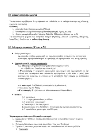 Η αντιμετώπιση της κρίσης
Τα οικονομικά προβλήματα δεν μπορούσαν να επιλυθούν με το υπάρχον σύστημα της κλειστής
αγροτικής οικονομίας.
Οι λύσεις:
1. ανάπτυξη βιοτεχνίας και εμπορίου (Αθήνα)·
2. κατακτητικοί πόλεμοι και εδαφική επέκταση (Σπάρτη, Άργος, Ήλιδα)·
3. ίδρυση αποικιών (Κόρινθος, Μέγαρα, Χαλκίδα, Μίλητος συνδύασαν και τα 3).
Τα απομονωμένα τμήματα του ελληνικού κόσμου (Αρκάδες, Αιτωλοί, Ακαρνάνες, Ηπειρώτες,
Μακεδόνες) διατήρησαν τη φυλετική οργάνωση.
Ο δεύτερος αποικισμός (8ος
-αι. π. Χ.)
• Ο όρος αποικισμός:
ο ρ. αποικίζω (στέλνω μακριά από τον οίκο, την πατρίδα) ο δηλώνει την αναγκαστική
μετακίνηση, την εγκατάσταση σε άλλη περιοχή και τη δημιουργία νέας πόλης-κράτους
• Διαφορές μεταξύ των δυο αποικισμών :
ο Α' αποικισμός  μετακινήσεις / μεταναστεύσεις φύλων λόγω
της εισβολής των Δωριέων που είχαν δεχτεί
ο Β' αποικισμός  επιχείρηση οργανωμένη εξολοκλήρου από τη μητρόπολη για την
επίλυση των οικονομικών και κοινωνικών προβλημάτων, η νέα πόλη - κράτος ήταν
αυτόνομη και αυτάρκης, οι σχέσεις με τη μητρόπολη ήταν χαλαρές ως ανύπαρκτες
(σπάνια εχθρικές).
ο Α' αποικισμός  εξάπλωση στα νησιά του Αιγαίου και τις
δυτικές ακτές της Μ. Ασίας,
ο Β' αποικισμός  εξάπλωση στη Μεσόγειο και τον Εύξεινο Πόντο
• Τα αίτια :
1.Η στενοχώρια
2.Η έλλειψη πρώτων υλών- μετάλλων
3.Η αναζήτηση νέων αγορών
4.Οι εσωτερικές πολιτικές κρίσεις
5.Οι γνώσεις για τους θαλάσσιους δρόμους και τις περιοχές εγκατάστασης,
6.Ο ριψοκίνδυνος χαρακτήρας των Ελλήνων
Χαρακτηριστικά δεύτερου ελληνικού αποικισμού.
1. Εξάπλωση των Ελλήνων στα όρια του τότε γνωστού κόσμου (Μεσόγειος + Εύξεινος
Πόντος).
2. Περιορισμός της δραστηριότητας άλλων λαών (π.χ. των Φοινίκων).
3. Σημαντικές επιπτώσεις στην οικονομία, την κοινωνία και την πολιτιστική εξέλιξη.
 Οικονομία
 
