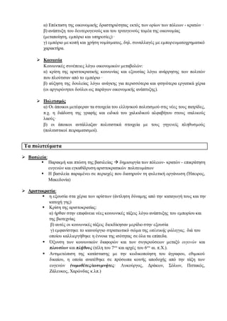 α) Επέκταση της οικονομικής δραστηριότητας εκτός των ορίων των πόλεων - κρατών ·
β) ανάπτυξη του δευτερογενούς και του τριτογενούς τομέα της οικονομίας
(μεταποίηση, εμπόριο και υπηρεσίες) ·
γ) εμπόριο με κοπή και χρήση νομίσματος, δηλ. συναλλαγές με εμπορευματοχρηματικό
χαρακτήρα.
 Κοινωνία
Κοινωνικές συνέπειες λόγω οικονομικών μεταβολών:
α) κρίση της αριστοκρατικής κοινωνίας και εξουσίας λόγω ανάρρησης των πολιτών
που πλούτισαν από το εμπόριο ·
β) αύξηση της δουλείας λόγω ανάγκης για περισσότερα και φτηνότερα εργατικά χέρια
(οι αργυρώνητοι δούλοι ως παράγων οικονομικής ανάπτυξης).
 Πολιτισμός
α) Οι άποικοι μετέφεραν τα στοιχεία του ελληνικού πολιτισμού στις νέες τους πατρίδες,
π.χ. η διάδοση της γραφής και ειδικά του χαλκιδικού αλφαβήτου στους ιταλικούς
λαούς·
β) οι άποικοι αντάλλαξαν πολιτιστικά στοιχεία με τους γηγενείς πληθυσμούς
(πολιτιστικοί πειραματισμοί).
Τα πολιτεύματα
 Βασιλεία:
 Παρακμή και πτώση της βασιλείας  δημιουργία των πόλεων- κρατών - επικράτηση
ευγενών και εγκαθίδρυση αριστοκρατικών πολιτευμάτων
 Η βασιλεία παραμένει σε περιοχές που διατηρούν τη φυλετική οργάνωση (Ήπειρος,
Μακεδονία)
 Αριστοκρατία:
 η εξουσία στα χέρια των αρίστων (άντληση δύναμης από την καταγωγή τους και την
κατοχή γης)
 Κρίση της αριστοκρατίας:
α) ήρθαν στην επιφάνεια νέες κοινωνικές τάξεις λόγω ανάπτυξης του εμπορίου και
της βιοτεχνίας
β) αυτές οι κοινωνικές τάξεις διεκδίκησαν μερίδιο στην εξουσία
γ) εμφανίστηκε το καινούργιο στρατιωτικό σώμα της οπλιτικής φάλαγγας, διά του
οποίου καλλιεργήθηκε η έννοια της ισότητας σε όλα τα επίπεδα.
 Όξυνση των κοινωνικών διαφορών και των συγκρούσεων μεταξύ ευγενών και
πλουσίων και πλήθους (τέλη του 7ου και αρχές του 6ου αι. π.Χ.).
 Αντιμετώπιση της κατάστασης με την κωδικοποίηση του άγραφου, εθιμικού
δικαίου, η οποία ανατέθηκε σε πρόσωπα κοινής αποδοχής από την τάξη των
ευγενών (νομοθέτες/αισυμνήτες: Λυκούργος, Δράκων, Σόλων, Πιττακός,
Ζάλευκος, Χαρώνδας κ.λπ.)
 