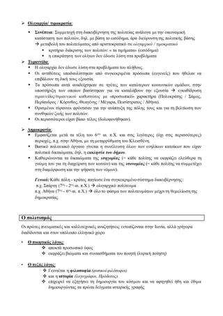  Ολιγαρχία/ τιμοκρατία:
 Συνέπεια: Συμμετοχή στη διακυβέρνηση της πολιτείας ανάλογα με την οικονομική
κατάσταση των πολιτών, δηλ. με βάση το εισόδημα, άρα διεύρυνση της πολιτικής βάσης
 μεταβολή του πολιτεύματος από αριστοκρατικό σε ολιγαρχικό / τιμοκρατικό
 κριτήριο διάκρισης των πολιτών: « τα τιμήματα» (εισόδημα)
 η επικράτηση των ολίγων δεν έδωσε λύση στα προβλήματα
 Τυραννίδα:
 Η ολιγαρχία δεν έδωσε λύση στα προβλήματα του πλήθους.
 Οι αντιθέσεις υποδαυλίστηκαν από συγκεκριμένα πρόσωπα (ευγενείς) που ήθελαν να
επιβάλουν τη δική τους εξουσία.
 Τα πρόσωπα αυτά αναδείχτηκαν σε ηγέτες των κατώτερων κοινωνικών ομάδων, στην
υποστήριξη των οποίων βασίστηκαν για να καταλάβουν την εξουσία  εγκαθίδρυση
τυραννίδος/τυραννικού καθεστώτος με «προσωπικό» χαρακτήρα (Πολυκράτης / Σάμος,
Περίανδρος / Κόρινθος, Θεαγένης / Μέγαρα, Πεισίστρατος / Αθήνα).
 Ορισμένοι τύραννοι φρόντισαν για την ανάπτυξη της πόλης τους και για τη βελτίωση των
συνθηκών ζωής των πολιτών.
 Οι περισσότεροι είχαν βίαιο τέλος (δολοφονήθηκαν).
 Δημοκρατία:
 Εμφανίζεται μετά τα τέλη του 6ου αι. π.Χ. και στις λιγότερες (όχι στις περισσότερες)
περιοχές, π.χ. στην Αθήνα, με τη μεταρρύθμιση του Κλεισθένη.
 Βασικό πολιτειακό όργανο γίνεται η συνέλευση όλων των ενηλίκων κατοίκων που είχαν
πολιτικά δικαιώματα, δηλ. η εκκλησία του δήμου.
 Καθιερώνονται τα δικαιώματα της ισηγορίας (= κάθε πολίτης να εκφράζει ελεύθερα τη
γνώμη του για τη διαχείριση των κοινών) και της ισονομίας (= κάθε πολίτης να συμμετέχει
στη διαμόρφωση και την ψήφιση των νόμων).
Γενικά: Κάθε πόλη - κράτος παγίωσε ένα συγκεκριμένο σύστημα διακυβέρνησης:
π.χ. Σπάρτη (7ος - 2ος αι. π.Χ.)  ολιγαρχικό πολίτευμα
π.χ. Αθήνα (7ος - 6ος αι. π.Χ.)  όλο το φάσμα των πολιτευμάτων μέχρι τη θεμελίωση της
δημοκρατίας.
Ο πολιτισμός
Οι πρώτες πνευματικές και καλλιτεχνικές αναζητήσεις εντοπίζονται στην Ιωνία, αλλά γρήγορα
διαδίδονται και στον υπόλοιπο ελληνικό χώρο
• Ο ποιητικός λόγος:
 αποκτά προσωπικό ύφος
 εκφράζει βιώματα και συναισθήματα του ποιητή (λυρική ποίηση)
• Ο πεζός λόγος:
 Γεννιέται η φιλοσοφία (φυσικοί φιλόσοφοι)
 και η ιστορία (λογογράφοι, Ηρόδοτος).
 επιχειρεί να εξηγήσει τη δημιουργία του κόσμου και να αφηγηθεί ήθη και έθιμα
δημιουργώντας τα πρώτα δείγματα ιστορικής γραφής
 