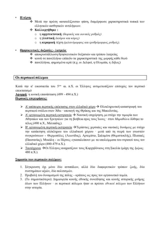 • Η τέχνη:
 Μετά την πρώτη «ανατολίζουσα» φάση, διαμόρφωσε χαρακτηριστικά τυπικά των
ελληνικών αισθητικών αντιλήψεων.
 Καλλιεργήθηκε :
o η αρχιτεκτονική (δωρικός και ιωνικός ρυθμός)
o η γλυπτική (κούροι και κόρες)
o η κεραμική τέχνη (μελανόμορφος και ερυθρόμορφος ρυθμός).
• Θρησκευτικές δοξασίες - λατρεία:
 αποκρυστάλλωση θρησκευτικών δοξασιών και τρόπου λατρείας
 κοινά σε πανελλήνιο επίπεδο τα χαρακτηριστικά της μορφής κάθε θεού
 πανελλήνια, φημισμένα ιερά (π.χ. οι Δελφοί, η Ολυμπία, η Δήλος)
Οι περσικοί πόλεμοι
Κατά την α' εικοσαετία του 5ου αι. π.Χ. οι Έλληνες αντιμετωπίζουν επιτυχώς τον περσικό
επεκτατισμό
Αφορμή: η ιωνική επανάσταση (499 - 494 π.Χ.)
Περσικές επιχειρήσεις:
 Α' απόπειρα περσικής επέκτασης στον ελλαδικό χώρο  Ολοκληρωτική καταστροφή του
περσικού στόλου στον Άθω · υποταγή της Θράκης και της Μακεδονίας.
 Α' οργανωμένη περσική εκστρατεία  Ναυτική επιχείρηση, με στόχο την τιμωρία των
Αθηναίων και των Ερετριέων για τη βοήθεια προς τους Ίωνες · στον Μαραθώνα δόθηκε το
τέλος (490 π.Χ., Μιλτιάδης).
 Β' οργανωμένη περσική εκστρατεία Τεράστιες χερσαίες και ναυτικές δυνάμεις με στόχο
την κατάκτηση ολόκληρου του ελλαδικού χώρου · μετά από τη σειρά των γνωστών
συγκρούσεων - Θερμοπύλες (Λεωνίδας), Αρτεμίσιο, Σαλαμίνα (Θεμιστοκλής), Πλαταιές
(Παυσανίας), Μυκάλη - οι Πέρσες εγκαταλείπουν με τα υπολείμματα του στρατού τους τον
ελλαδικό χώρο (480-479 π.Χ.).
 Ταυτόχρονα Οι Έλληνες αναχαιτίζουν τους Καρχηδόνιους στη Σικελία (μάχη της Ιμέρας,
480 π.Χ.).
Σημασία των περσικών πολέμων:
1. Σύγκρουση όχι μόνο δύο αντιπάλων, αλλά δύο διαφορετικών τρόπων ζωής, δύο
συστημάτων αξιών, δύο πολιτισμών.
2. Προβολή του δυναμισμού της πόλης - κράτους ως προς τον οργανωτικό τομέα.
3. (Το σημαντικότερο): Δημιουργία κοινής εθνικής συνείδησης και κοινής ιστορικής μνήμης
όλων των Ελλήνων · οι περσικοί πόλεμοι ήταν οι πρώτοι εθνικοί πόλεμοι των Ελλήνων
στην ιστορία.
 