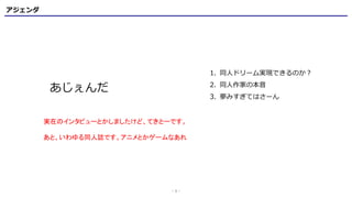 アジェンダ
- 1 -
実在のインタビューとかしましたけど、てきとーです。
あと、いわゆる同人誌です。アニメとかゲームなあれ
あじぇんだ
1. 同人ドリーム実現できるのか？
2. 同人作家の本音
3. 夢みすぎてはさーん
 
