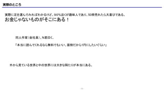 実際のところ
- 5 -
実際に足を運んでみればわかるけど、９０%近くが趣味人であり、50冊売れたら大喜びである。
お金じゃないものがそこにある！
同人作家（会社員）、N君曰く、
「本当に読んでくれるなら無料でもいい、面倒だから1円にしたいぐらい」
外から見ている世界と中の世界には大きな隔たりが本当にある。
 
