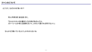 ジャンルについて
- 6 -
ところで、なぜエロが多いの？
同人作家S君（会社員）曰く、
「なんかエロいのを書きたくなる時があるんだよ。
ストーリーとか考える面倒くさいけ、かわいく描ければ何でもいい」
なんかもう描いている人にしかわからないね
 
