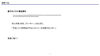 はさーん
- 7 -
黒子のバスケ脅迫事件
https://ja.wikipedia.org/wiki/%E9%BB%92%E5%AD%90%E3%81%AE%E3%83%90%E3%82%B9%E3%82
%B1%E8%84%85%E8%BF%AB%E4%BA%8B%E4%BB%B6
同人作家（女性、フリーター）、Aさん曰く、
「予定してい即売会が中止になって、生活費がないのー」
普通に働け！
 