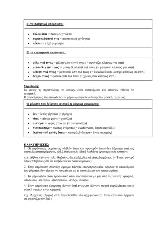 α) τα παθητικά απρόσωπα:
 πολεμεῖται = πόλεμος γίγνεται
 παρεσκεύασταί τινι = παρασκευὴ γεγένηται
 ηὖκται = εὐχὴ γεγένηται
β) τα ενεργητικά απρόσωπα:
 μέλει τινί τινος = μέλησίς ἐστί τινί τινος (= φροντίζει κάποιος για κάτι)
 μεταμέλει τινί τινος = μεταμέλειά ἐστί τινί τινος (= μετανοεί κάποιος για κάτι)
 μέτεστί τινί τινος = μετουσία ἐστί τινί τινος (= διεκδικεί κάτι, μετέχει κάποιος σε κάτι)
 δεῑ μοί τινος = ἔνδειά ἐστί τινί τινος (= χρειάζεται κάποιος κάτι)
Σημείωση:
Σε αυτές τις περιπτώσεις το «τινὸς» είναι αντικείμενο και σπανίως τίθεται σε
αιτιατική.
Η γενική όμως που συνοδεύει το ρήμα «μεταμέλει» θεωρείται γενική της αιτίας.
γ) ρήματα που δείχνουν φυσικά ή καιρικά φαινόμενα:
 ὕει = ὑετός γίγνεται (= βρέχει)
 νίφει = πίπτει χιὼν (= χιονίζει)
 συννέφει = νέφος γίγνεται (= συννεφιάζει)
 συνεσκόταζε = σκότος ἐγίγνετο (= σκοτείνιασε, έπεσε σκοτάδι)
 ἐκείνου τοῦ μηνός ἔσειε = σεισμός ἐγένετο (= έγινε σεισμός)
ΠΑΡΑΤΗΡΗΣΕΙΣ:
1. Οι απρόσωπες εκφράσεις «δῆλόν ἐστι» και «φανερόν ἐστι» δεν δέχονται ποτέ ως
υποκείμενο απαρέμφατο, αλλά ονοματική ειδική ή πλάγια ερωτηματική πρόταση:
π.χ. Δῆλον ἐγένετο τοῖς Θηβαίοις ὅτι ἐμβαλοῖεν οἱ Λακεδαιμόνιοι. (= Έγινε φανερό
στους Θηβαίους ότι θα εισβάλουν οι Λακεδαιμόνιοι)
2. Στην απρόσωπη σύνταξη έχουμε πάντοτε ετεροπροσωπία, εφόσον το υποκείμενο
του ρήματος δεν γίνεται να συμπίπτει με το υποκείμενο του απαρεμφάτου
3. Το ρήμα «δεῖ» είναι προσωπικό όταν συντάσσεται με μία από τις γενικές: «μικροῦ,
«πολλοῦ», «ὀλίγου», «τοσούτου», «ἑνός», «δυοῖν»
4. Στην απρόσωπη έκφραση «ἔργον ἐστί τινος»,το «ἔργον» συχνά παραλείπεται και η
γενική «τινὸς» είναι κτητική:
π.χ. Ἄρχοντός (ἔργον) ἐστι ἐπιμελεῖσθαι τῶν ἀρχομένων (= Είναι έργο του άρχοντα
να φροντίζει τον λαό)
 