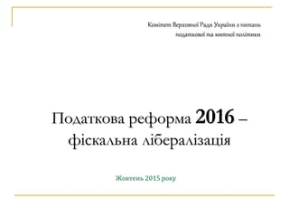 Податкова реформа 2016 –
фіскальна лібералізація
Жовтень 2015 року
Комітет Верховної Ради України з питань
податкової та митної політики
 