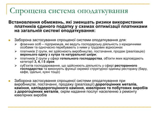 Спрощена система оподаткування
Встановлення обмежень, які зменшать ризики використання
платників єдиного податку у схемах оптимізації платниками
на загальній системі оподаткування:
 Заборона застосування спрощеної системи оподаткування для:
 фізичних осіб – підприємців, які ведуть господарську діяльність з юридичними
особами та одночасно перебувають з ними у трудових відносинах
 платників 2 групи, які здійснюють виробництво, постачання, продаж (реалізацію)
верхнього одягу з хутра та натуральної шкіри;
 платників 2 групи у сфері готельного господарства, об'єкти яких відповідають
категорії 3, 4, і 5 зірок
 суб’єктів господарювання, що здійснюють діяльність у сфері ресторанного
господарства та виконують функції окремої структурної одиниці ресторану (бару,
кафе, їдальні, кухні тощо)
 Заборона застосування спрощеної системи оподаткування при
виробництві, постачанні, продажу (реалізації) дорогоцінних металів,
каміння, напівдорогоцінного каміння, ювелірних та побутових виробів
з дорогоцінних металів, окрім надання послуг населенню з ремонту
ювелірних виробів
 