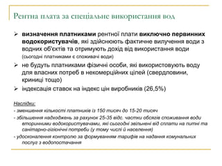 Рентна плата за спеціальне використання вод
 визначення платниками рентної плати виключно первинних
водокористувачів, які здійснюють фактичне вилучення води з
водних об'єктів та отримують дохід від використання води
(сьогодні платниками є споживачі води)
 не будуть платниками фізичні особи, які використовують воду
для власних потреб в некомерційних цілей (свердловини,
криниці тощо)
 індексація ставок на індекс цін виробників (26,5%)
Наслідки:
- зменшення кількості платників із 150 тисяч до 15-20 тисяч
- збільшення надходжень за рахунок 25-35 відс. частки обсягів споживання води
вторинними водокористувачами, які сьогодні звільнені від сплати на питні та
санітарно-гігієнічні потреби (у тому числі й населення)
- удосконалення контролю за формуванням тарифів на надання комунальних
послуг з водопостачання
 