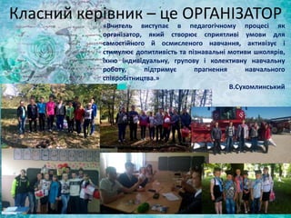 Класний керівник – це ОРГАНІЗАТОР
«Вчитель виступає в педагогічному процесі як
організатор, який створює сприятливі умови для
самостійного й осмисленого навчання, активізує і
стимулює допитливість та пізнавальні мотиви школярів,
їхню індивідуальну, групову і колективну навчальну
роботу, підтримує прагнення навчального
співробітництва.»
В.Сухомлинський
 
