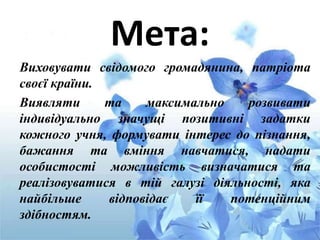 Мета:
Виховувати свідомого громадянина, патріота
своєї країни.
Виявляти та максимально розвивати
індивідуально значущі позитивні задатки
кожного учня, формувати інтерес до пізнання,
бажання та вміння навчатися, надати
особистості можливість визначатися та
реалізовуватися в тій галузі діяльності, яка
найбільше відповідає її потенційним
здібностям.
 