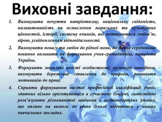 Виховні завдання:1. Виховувати почуття патріотизму, національну свідомість,
налаштованість на осмислення моральних та культурних
цінностей, історії, систему вчинків, які мотивуються любов’ю,
вірою, усвідомленням відповідальності.
2. Виховувати повагу та любов до рідної мови, бо мовне середовище
повинно впливати на формування учня-громадянина, патріота
України.
3. Формувати моральні якості особистості, культуру поведінки,
виховувати бережливе ставлення до природи, розвивати
мотивацію до праці.
4. Сприяти формуванню високої професійної кваліфікації учнів,
здатних вільно орієнтуватися в сучасному соціумі, самостійно
розв’язувати різноманітні завдання в нестандартних умовах,
що вплине на вимоги до рівня їхньої підготовки у вищих
навчальних закладах.
 