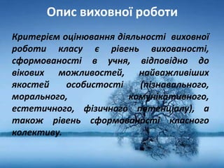 Опис виховної роботи
Критерієм оцінювання діяльності виховної
роботи класу є рівень вихованості,
сформованості в учня, відповідно до
вікових можливостей, найважливіших
якостей особистості (пізнавального,
морального, комунікативного,
естетичного, фізичного потенціалу), а
також рівень сформованості класного
колективу.
 