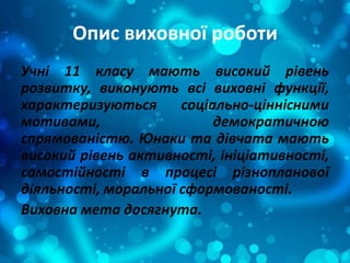 Опис виховної роботи
Учні 11 класу мають високий рівень
розвитку, виконують всі виховні функції,
характеризуються соціально-ціннісними
мотивами, демократичною
спрямованістю. Юнаки та дівчата мають
високий рівень активності, ініціативності,
самостійності в процесі різнопланової
діяльності, моральної сформованості.
Виховна мета досягнута.
 