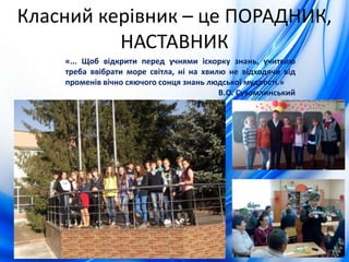 Класний керівник – це ПОРАДНИК,
НАСТАВНИК
«... Щоб відкрити перед учнями іскорку знань, учителю
треба ввібрати море світла, ні на хвилю не відходячи від
променів вічно сяючого сонця знань людської мудрості.»
В.О. Сухомлинський
 