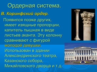 Ордерная система.Ордерная система.
В. Коринфский ордер.В. Коринфский ордер.
Появился позже других,Появился позже других,
имеет изящные пропорции,имеет изящные пропорции,
капитель пышная в видекапитель пышная в виде
листьев аканта. Эту колоннулистьев аканта. Эту колонну
сравнивают с фигуройсравнивают с фигурой
молодой девушкимолодой девушки..
Использован в зданииИспользован в здании
Александринского театра,Александринского театра,
Казанского собора,Казанского собора,
Михайловского дворца и т.д.Михайловского дворца и т.д.
 