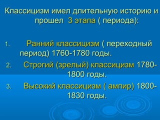 Классицизм имел длительную историю иКлассицизм имел длительную историю и
прошелпрошел 3 этапа3 этапа ( периода):( периода):
1.1. Ранний классицизмРанний классицизм ( переходный( переходный
период) 1760-1780 годы.период) 1760-1780 годы.
2.2. Строгий (зрелый) классицизмСтрогий (зрелый) классицизм 1780-1780-
1800 годы.1800 годы.
3.3. Высокий классицизм ( ампир)Высокий классицизм ( ампир) 1800-1800-
1830 годы.1830 годы.
 