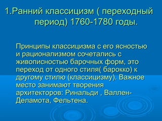 1.Ранний классицизм ( переходный1.Ранний классицизм ( переходный
период) 1760-1780 годы.период) 1760-1780 годы.
Принципы классицизма с его ясностьюПринципы классицизма с его ясностью
и рационализмом сочетались си рационализмом сочетались с
живописностью барочных форм, этоживописностью барочных форм, это
переход от одного стиля( барокко) кпереход от одного стиля( барокко) к
другому стилю (классицизму). Важноедругому стилю (классицизму). Важное
место занимают творенияместо занимают творения
архитекторов: Ринальди , Валлен-архитекторов: Ринальди , Валлен-
Деламота, Фельтена.Деламота, Фельтена.
 