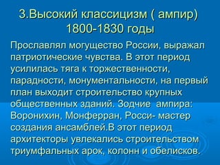 3.Высокий классицизм ( ампир)3.Высокий классицизм ( ампир)
1800-1830 годы1800-1830 годы
Прославлял могущество России, выражалПрославлял могущество России, выражал
патриотические чувства. В этот периодпатриотические чувства. В этот период
усилилась тяга к торжественности,усилилась тяга к торжественности,
парадности, монументальности, на первыйпарадности, монументальности, на первый
план выходит строительство крупныхплан выходит строительство крупных
общественных зданий. Зодчие ампира:общественных зданий. Зодчие ампира:
Воронихин, Монферран, Росси- мастерВоронихин, Монферран, Росси- мастер
создания ансамблей.В этот периодсоздания ансамблей.В этот период
архитекторы увлекались строительствомархитекторы увлекались строительством
триумфальных арок, колонн и обелисков.триумфальных арок, колонн и обелисков.
 
