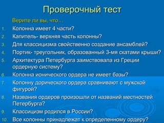 Проверочный тестПроверочный тест
Верите ли вы, что…Верите ли вы, что…
1.1. Колонна имеет 4 части?Колонна имеет 4 части?
2.2. Капитель- верхняя часть колонны?Капитель- верхняя часть колонны?
3.3. Для классицизма свойственно создание ансамблей?Для классицизма свойственно создание ансамблей?
4.4. Портик- треугольник, образованныйПортик- треугольник, образованный 33-мя скатами крыши?-мя скатами крыши?
5.5. Архитектура Петербурга заимствовала из ГрецииАрхитектура Петербурга заимствовала из Греции
ордерную систему?ордерную систему?
6.6. Колонна ионического ордера не имеет базы?Колонна ионического ордера не имеет базы?
7.7. Колонну дорического ордера сравнивают с мужскойКолонну дорического ордера сравнивают с мужской
фигурой?фигурой?
8.8. Названия ордеров произошли от названий местностейНазвания ордеров произошли от названий местностей
Петербурга?Петербурга?
9.9. Классицизм родился в России?Классицизм родился в России?
10.10. Все колонны принадлежат к определенному ордеру?Все колонны принадлежат к определенному ордеру?
 