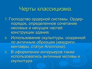 Черты классицизма.Черты классицизма.
77.. Господство ордерной системы. Ордер-Господство ордерной системы. Ордер-
порядок, определенное сочетаниепорядок, определенное сочетание
несомых и несущих частейнесомых и несущих частей
конструкции здания.конструкции здания.
8.8. Использование скульптуры, созданнойИспользование скульптуры, созданной
по античным образцам (квадриги,по античным образцам (квадриги,
кентавры, статуи Аполлона).кентавры, статуи Аполлона).
9.9. В оформлении интерьеров такжеВ оформлении интерьеров также
использовались античные мотивы ииспользовались античные мотивы и
скульптура.скульптура.
 