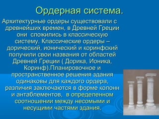 Ордерная система.Ордерная система.
Архитектурные ордеры существовали сАрхитектурные ордеры существовали с
древнейших времен, в Древней Грециидревнейших времен, в Древней Греции
они сложились в классическуюони сложились в классическую
систему. Классические ордеры –систему. Классические ордеры –
дорический, ионический и коринфскийдорический, ионический и коринфский
получили свои названия от областейполучили свои названия от областей
Древней Греции ( Дорика, Ионика,Древней Греции ( Дорика, Ионика,
Коринф).Планировочное иКоринф).Планировочное и
пространственное решения зданияпространственное решения здания
одинаковы для каждого ордера,одинаковы для каждого ордера,
различия заключаются в форме колоннразличия заключаются в форме колонн
и антаблементов,и антаблементов, в определенномв определенном
соотношении между несомыми исоотношении между несомыми и
несущими частями зданиянесущими частями здания..
 