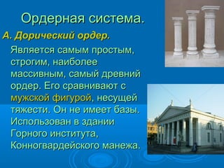 Ордерная система.Ордерная система.
А. Дорический ордер.А. Дорический ордер.
Является самым простым,Является самым простым,
строгим, наиболеестрогим, наиболее
массивным, самый древниймассивным, самый древний
ордер. Его сравнивают сордер. Его сравнивают с
мужской фигуроймужской фигурой, несущей, несущей
тяжести. Он не имеет базы.тяжести. Он не имеет базы.
Использован в зданииИспользован в здании
Горного института,Горного института,
Конногвардейского манежа.Конногвардейского манежа.
 