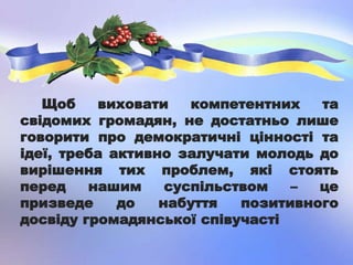 Щоб виховати компетентних та
свідомих громадян, не достатньо лише
говорити про демократичні цінності та
ідеї, треба активно залучати молодь до
вирішення тих проблем, які стоять
перед нашим суспільством – це
призведе до набуття позитивного
досвіду громадянської співучасті
 