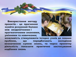 Використання методу
проектів – це прагнення
знайти розумний баланс
між академічними і
прагматичними знаннями,
уміннями та навичками;
можливість стимулювати інтерес учнів до певних
проблем, що передбачають володіння
визначеною сумою знань, та через проектну
діяльність показати практичне застосування
надбаних знань
 