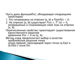 Пусть дана функцияf(х), обладающая следующими
свойствами:
1. f(х) непрерывна на отрезке [а, Ь] и f(а)хf(с) < 0.
2. На отрезке [а, b] существуют f'(х) ≠; f'' (х) ≠ 0,
непрерывные и сохраняющие свой знак на отрезке
[а, Ь].
Перечисленные свойства гарантируют существование
единственного решения
уравнения f(х) = 0 на [а, Ь].
Метод хорд предполагает выбор в качестве
приближения решения точки
чения прямой, проходящей через точки (а,f(а)) и
(b,f(b)) с осью Ох.
 