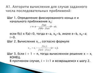 Шаг 1. Определение фиксированного конца е и
начального приближения х0:
если f(с) х f(а)<0, тогда е=а, х0=Ь, иначе е=Ь, х0=а;
i=0.
Шаг 2. Вычисление хi+1 согласно формуле
Шаг 3. Если i + 1 = n, тогда вычисленное решение х = хi
КОНЕЦ.
В противном случае, i = i+1 и возвращаемся к шагу 2.
 