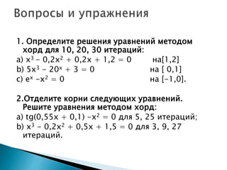 1. Определите решения уравнений методом
хорд для 10, 20, 30 итераций:
a) х3 - 0,2х2 + 0,2х + 1,2 = 0 на[1,2]
b) 5х3 - 20х + 3 = 0 на [ 0,1]
c) еx -х2 = 0 на [-1,0].
2.Отделите корни следующих уравнений.
Решите уравнения методом хорд:
a) tg(0,55х + 0,1) -х2 = 0 для 5, 25 итераций;
b) х3 - 0,2х2 + 0,5x + 1,5 = 0 для 3, 9, 27
итераций.
 