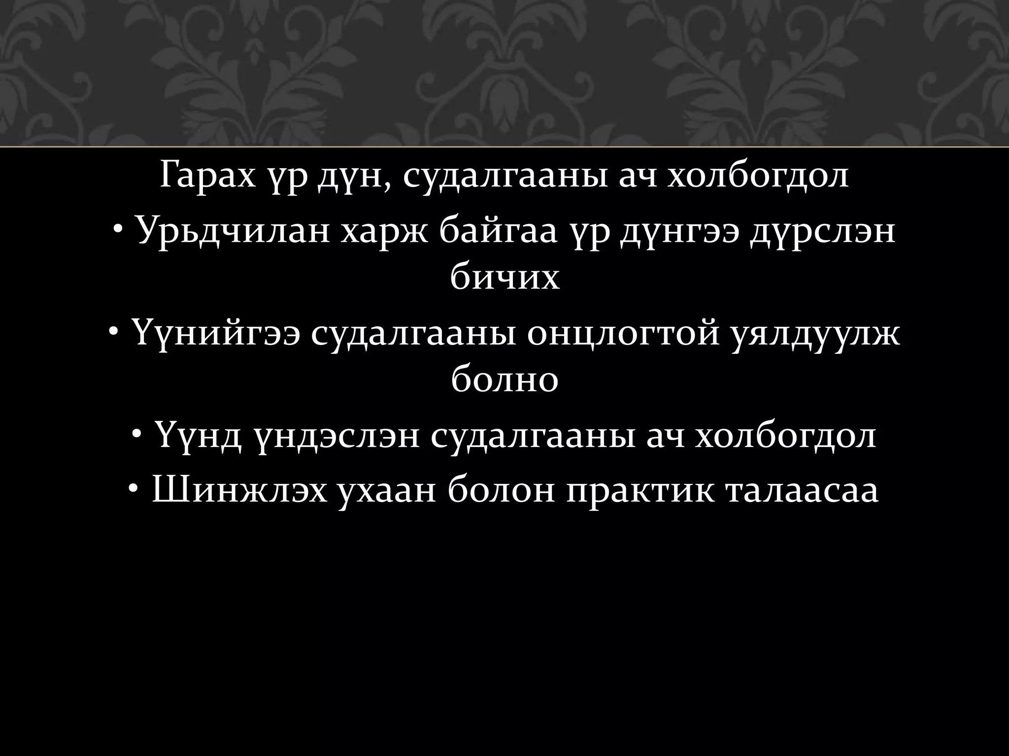 Гарах үр дүн, судалгааны ач холбогдол
• Урьдчилан харж байгаа үр дүнгээ дүрслэн
бичих
• Үүнийгээ судалгааны онцлогтой уялдуулж
болно
• Үүнд үндэслэн судалгааны ач холбогдол
• Шинжлэх ухаан болон практик талаасаа
 