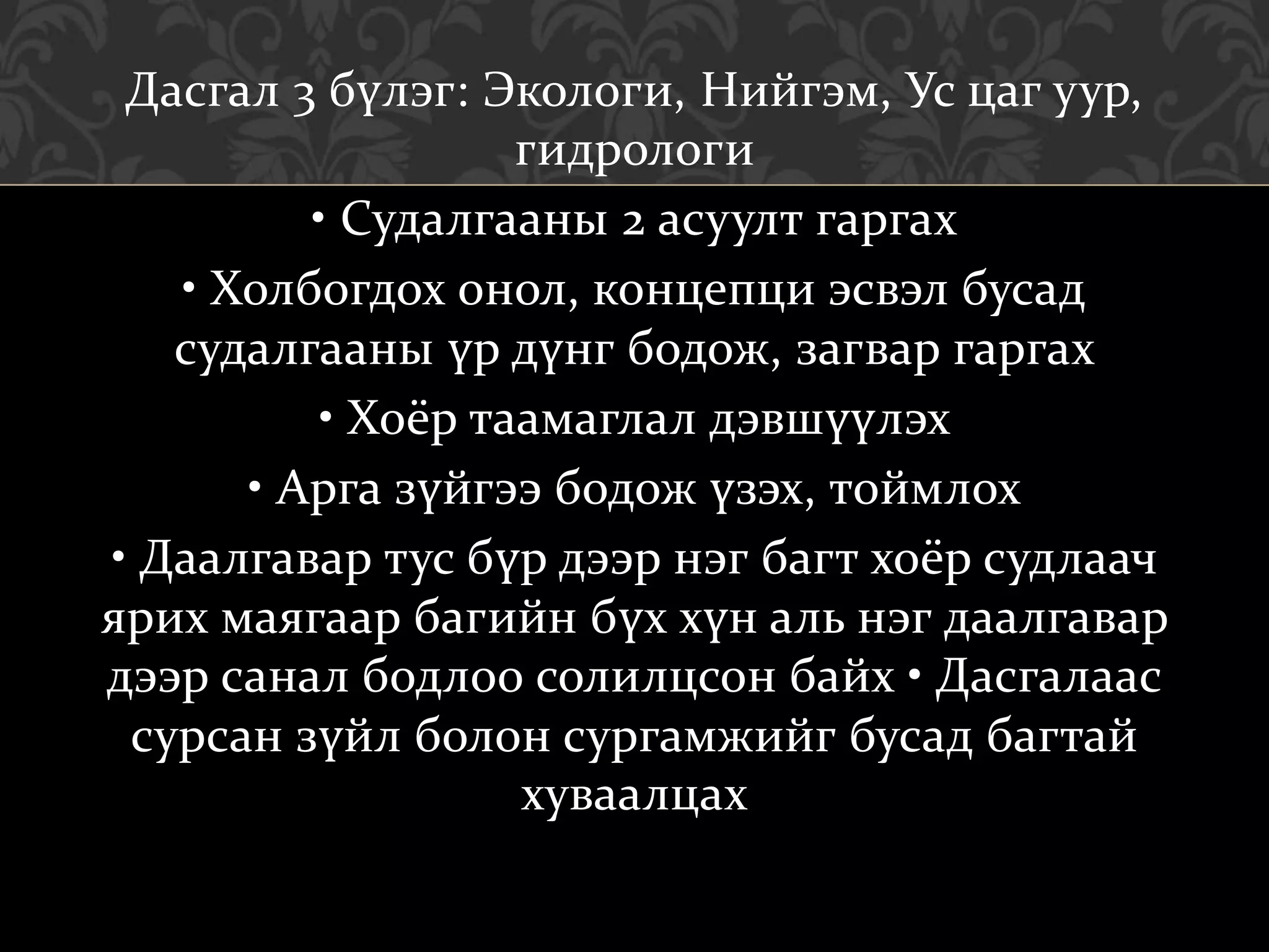 Дасгал 3 бүлэг: Экологи, Нийгэм, Ус цаг уур,
гидрологи
• Судалгааны 2 асуулт гаргах
• Холбогдох онол, концепци эсвэл бусад
судалгааны үр дүнг бодож, загвар гаргах
• Хоёр таамаглал дэвшүүлэх
• Арга зүйгээ бодож үзэх, тоймлох
• Даалгавар тус бүр дээр нэг багт хоёр судлаач
ярих маягаар багийн бүх хүн аль нэг даалгавар
дээр санал бодлоо солилцсон байх • Дасгалаас
сурсан зүйл болон сургамжийг бусад багтай
хуваалцах
 