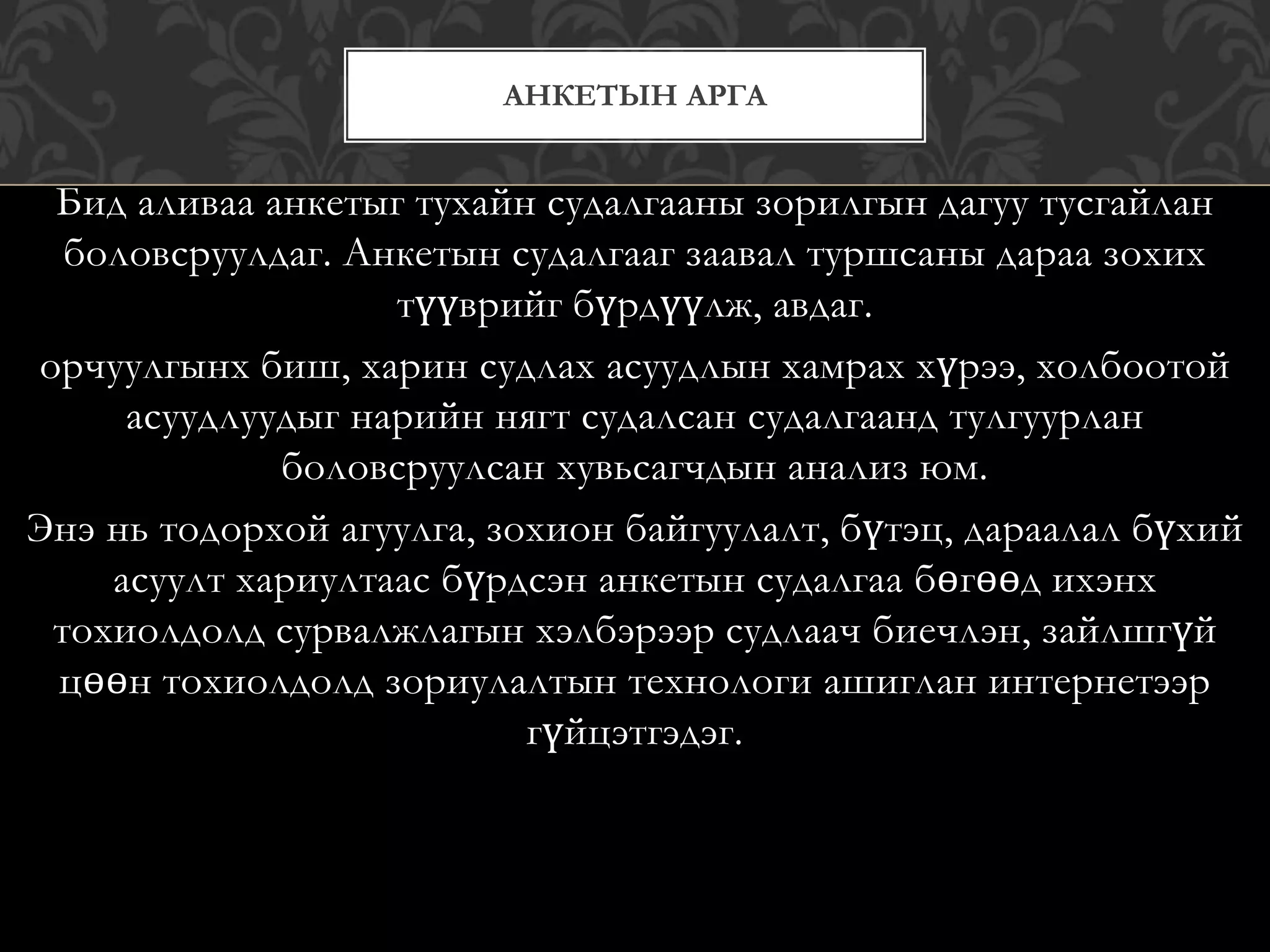 Бид аливаа анкетыг тухайн судалгааны зорилгын дагуу тусгайлан
боловсруулдаг. Анкетын судалгааг заавал туршсаны дараа зохих
түүврийг бүрдүүлж, авдаг.
орчуулгынх биш, харин судлах асуудлын хамрах хүрээ, холбоотой
асуудлуудыг нарийн нягт судалсан судалгаанд тулгуурлан
боловсруулсан хувьсагчдын анализ юм.
Энэ нь тодорхой агуулга, зохион байгуулалт, бүтэц, дараалал бүхий
асуулт хариултаас бүрдсэн анкетын судалгаа бөгөөд ихэнх
тохиолдолд сурвалжлагын хэлбэрээр судлаач биечлэн, зайлшгүй
цөөн тохиолдолд зориулалтын технологи ашиглан интернетээр
гүйцэтгэдэг.
АНКЕТЫН АРГА
 