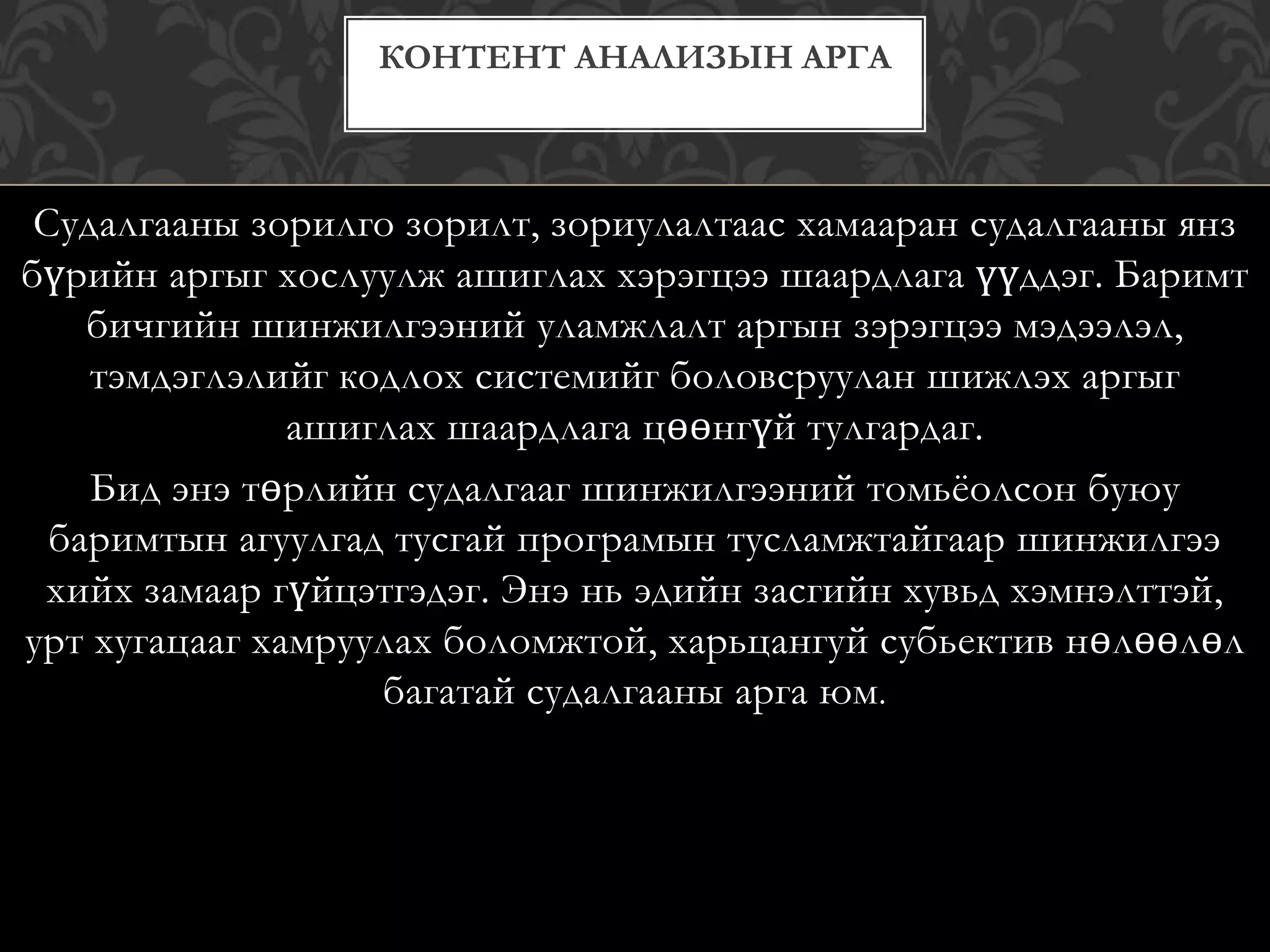 Судалгааны зорилго зорилт, зориулалтаас хамааран судалгааны янз
бүрийн аргыг хослуулж ашиглах хэрэгцээ шаардлага үүддэг. Баримт
бичгийн шинжилгээний уламжлалт аргын зэрэгцээ мэдээлэл,
тэмдэглэлийг кодлох системийг боловсруулан шижлэх аргыг
ашиглах шаардлага цөөнгүй тулгардаг.
Бид энэ төрлийн судалгааг шинжилгээний томьёолсон буюу
баримтын агуулгад тусгай програмын тусламжтайгаар шинжилгээ
хийх замаар гүйцэтгэдэг. Энэ нь эдийн засгийн хувьд хэмнэлттэй,
урт хугацааг хамруулах боломжтой, харьцангуй субьектив нөлөөлөл
багатай судалгааны арга юм.
КОНТЕНТ АНАЛИЗЫН АРГА
 