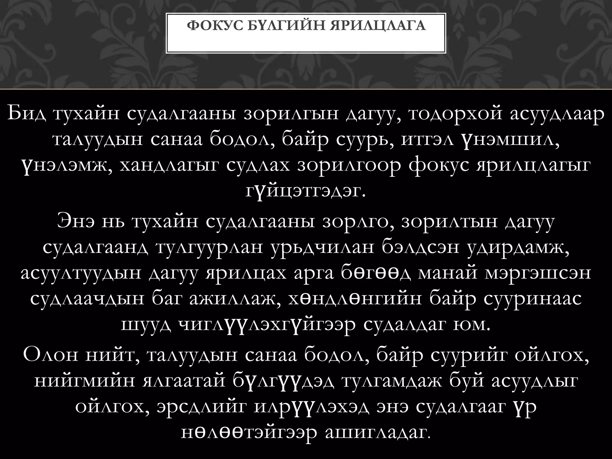 Бид тухайн судалгааны зорилгын дагуу, тодорхой асуудлаар
талуудын санаа бодол, байр суурь, итгэл үнэмшил,
үнэлэмж, хандлагыг судлах зорилгоор фокус ярилцлагыг
гүйцэтгэдэг.
Энэ нь тухайн судалгааны зорлго, зорилтын дагуу
судалгаанд тулгуурлан урьдчилан бэлдсэн удирдамж,
асуултуудын дагуу ярилцах арга бөгөөд манай мэргэшсэн
судлаачдын баг ажиллаж, хөндлөнгийн байр сууринаас
шууд чиглүүлэхгүйгээр судалдаг юм.
Олон нийт, талуудын санаа бодол, байр суурийг ойлгох,
нийгмийн ялгаатай бүлгүүдэд тулгамдаж буй асуудлыг
ойлгох, эрсдлийг илрүүлэхэд энэ судалгааг үр
нөлөөтэйгээр ашигладаг.
ФОКУС БҮЛГИЙН ЯРИЛЦЛАГА
 