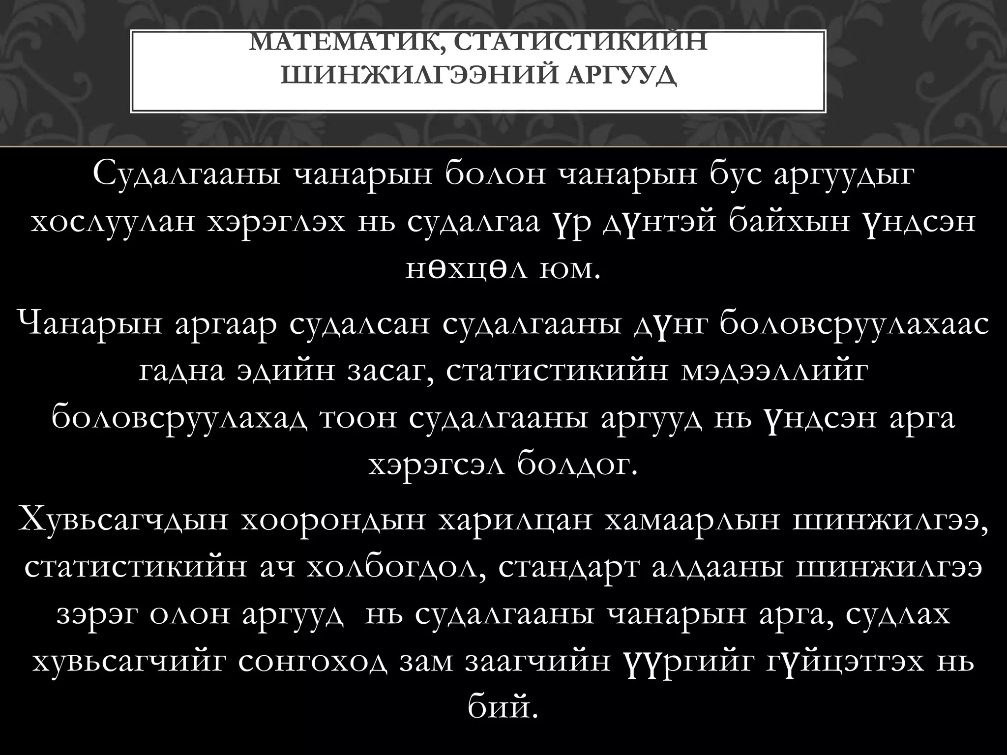 Судалгааны чанарын болон чанарын бус аргуудыг
хослуулан хэрэглэх нь судалгаа үр дүнтэй байхын үндсэн
нөхцөл юм.
Чанарын аргаар судалсан судалгааны дүнг боловсруулахаас
гадна эдийн засаг, статистикийн мэдээллийг
боловсруулахад тоон судалгааны аргууд нь үндсэн арга
хэрэгсэл болдог.
Хувьсагчдын хоорондын харилцан хамаарлын шинжилгээ,
статистикийн ач холбогдол, стандарт алдааны шинжилгээ
зэрэг олон аргууд нь судалгааны чанарын арга, судлах
хувьсагчийг сонгоход зам заагчийн үүргийг гүйцэтгэх нь
бий.
МАТЕМАТИК, СТАТИСТИКИЙН
ШИНЖИЛГЭЭНИЙ АРГУУД
 