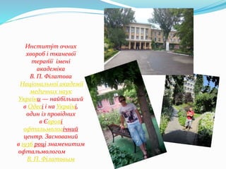 Институ́т очних
хвороб і тканево́ї
терап́ії імені
академіка
В. П. Філатова
Національної академії
медичних наук
України — найбільший
в Одесі і на Україні,
один із провідних
в Європі
офтальмологічний
центр. Заснований
в 1936 році знаменитим
офтальмологом
В. П. Філатовым
 