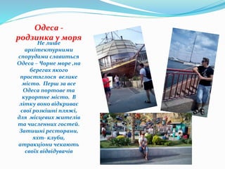 Одеса -
родзинка у моря
Не лише
архітектурними
спорудами славиться
Одеса – Чорне море ,на
берегах якого
простяглося велике
місто. Перш за все
Одеса портове та
курортне місто. В
літку воно відкриває
свої розкішні пляжі,
для місцевих жителів
та численних гостей.
Затишні ресторани,
яхт- клуби,
атракціони чекають
своїх відвідувачів
 