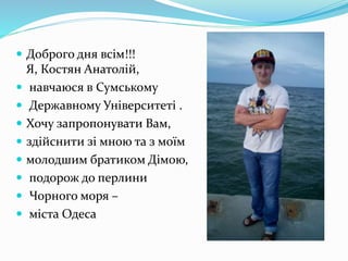  Доброго дня всім!!!
Я, Костян Анатолій,
 навчаюся в Сумському
 Державному Університеті .
 Хочу запропонувати Вам,
 здійснити зі мною та з моїм
 молодшим братиком Дімою,
 подорож до перлини
 Чорного моря –
 міста Одеса
 