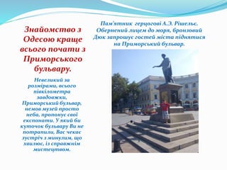 Знайомство з
Одесою краще
всього почати з
Приморського
бульвару.
Невеликий за
розмірами, всього
півкілометра
завдовжки,
Приморський бульвар,
немов музей просто
неба, пропонує свої
експонати. У який би
куточок бульвару Ви не
потрапили, Вас чекає
зустріч з минулим, що
хвилює, із справжнім
мистецтвом.
Пам’ятник герцогові А.Э. Рішельє.
Обернений лицем до моря, бронзовий
Дюк запрошує гостей міста піднятися
на Приморський бульвар.
 