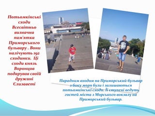 Потьомкінські
сходи
Всесвітньо
визначна
пам'ятка
Приморського
бульвару . Вони
налічують 192
сходинки. Ці
сходи князь
Воронцов
подарував своїй
дружині
Єлизаветі
Парадним входом на Приморський бульвар
з боку моря були і залишаються
потьомкінські сходи. Її ступені ведуть
гостей міста з Морського вокзалу на
Приморський бульвар.
 