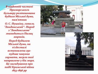 В південній частині
Приморського
бульвару розташована
будівля Міської думи,
пам’ятник
О. С. Пушкіну, готель
“Лондонський″. Поряд
з “Лондонською”
знаходиться Палац
моряків.
Перед будівлею
Міської думи, на
п’єдесталі
встановлена 250-
пудова чавунна
гармата, жерло якої
направлене у бік моря.
Це нагадування про
події Кримської війни
1853-1856 рр
 