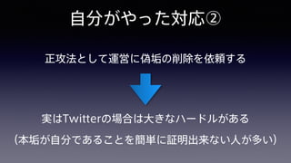 自分がやった対応②
正攻法として運営に偽垢の削除を依頼する
実はTwitterの場合は大きなハードルがある 
（本垢が自分であることを簡単に証明出来ない人が多い）
 