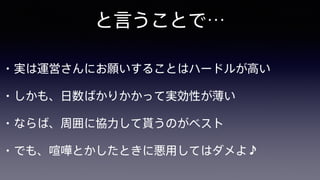 と言うことで…
• 実は運営さんにお願いすることはハードルが高い
• しかも、日数ばかりかかって実効性が薄い
• ならば、周囲に協力して貰うのがベスト
• でも、喧嘩とかしたときに悪用してはダメよ♪
 